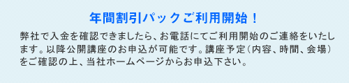 年間割引パックご利用開始！/弊社で入金を確認できましたら、お電話にてご利用開始のご連絡をいたします。以降公開講座のお申込が可能です。講座予定（内容、時間、会場）をご確認の上、当社ホームページからお申込下さい。 