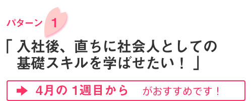 パターン1「入社後、直ちに社会人としての基礎スキルを学ばせたい！」4月の1週目がおすすめです！