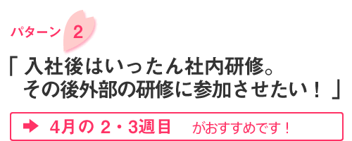 パターン2「入社後はいったん社内研修。その後外部の研修に参加させたい！」4月の2・3週目がお勧めです！