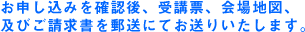 お申し込みを確認後、受講票、会場地図、及びご請求書を郵送にてお送りいたします。