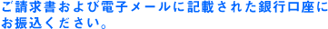 ご請求書および電子メールに記載された銀行口座にお振込みください。