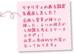 リアリティのある設定を追及しました！企画と営業が練りに練った、６つの視点から問題を考えるケーススタディ！
非常に具体的な内容になっております。