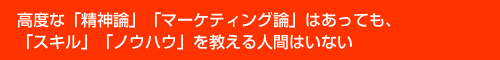 高度な「精神論」「マーケティング論」はあっても、「スキル」「ノウハウ」を教える人間はいない