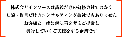 株式会社インソースは講義だけの研修会社ではなく、知識・提言だけのコンサルティング会社でもありません。お客様と一緒に解決策を考えご提案し、実行していくご支援をする企業です。