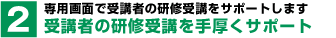 専用画面で受講者の研修受講をサポートします。受講者の研修受講を手厚くサポート。