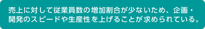 売上に対して従業員数の増加割合が少ないため、企画・
開発のスピードや生産性を上げることが求められている。