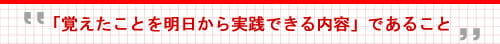 「覚えたことを明日から実践できる内容」であること