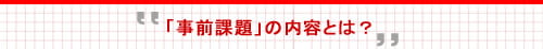 「事前課題」の内容とは？