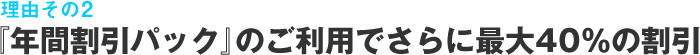 理由その2 『年間割引パック』のご利用でさらに最大40％の割引