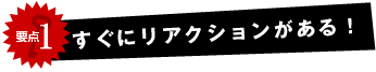 すぐにリアクションがある！