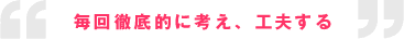 毎回徹底的に考え、工夫する