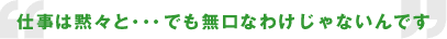 仕事は黙々と...でも無口なわけじゃないんです