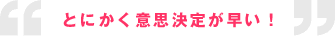 とにかく意思決定が早い！