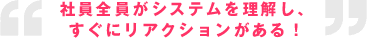 社員全員がシステムを理解し、すぐにリアクションがある！