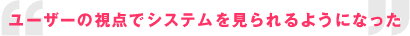 ユーザーの視点でシステムを見られるようになった