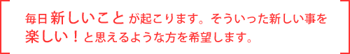 毎日楽しいことが起こります。そういった新しいことを楽しい！と思えるような方を希望します。