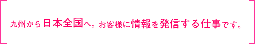 九州から日本全国へ。お客さまに情報を発信する仕事です。