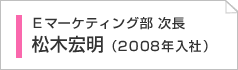 Ｅマーケティング部チーフ　松木宏明（2008年入社）