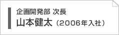 企画開発部チーフ　山本健太（2006年入社）