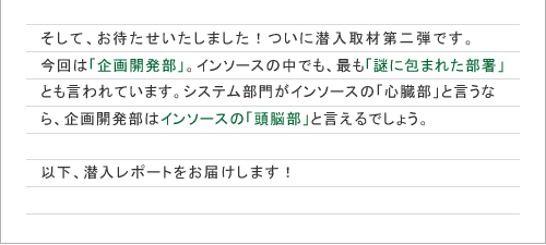 そして、お待たせいたしました！ついに潜入取材第二弾です。今回は「企画開発部」。インソースの中でも、最も「謎に包まれた部署」とも言われています。システム部門がインソースの「心臓部」と言うなら、企画開発部はインソースの「頭脳部」と言えるでしょう。以下、潜入レポートをお届けします！