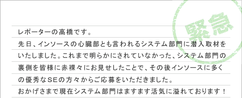 レポーターの高橋です。
先日、インソースの心臓部とも言われるシステム部門に潜入取材をいたしました。これまで明らかにされていなかった、システム部門の裏側を皆様に赤裸々にお見せしたことで、その後インソースに多くの優秀なＳＥの方々からご応募をいただきました。
おかげさまで現在システム部門はますます活気に溢れております！