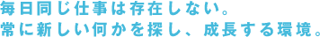 毎日同じ仕事は存在しない。
常に新しい何かを探し、成長する環境