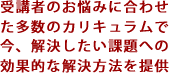 受講者のお悩みに合わせた多数のカリキュラムで今、解決したい課題への効果的な解決方法を提供