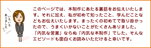 このページでは、本制作にあたる裏話をお伝えいたします。それに加え、私が初めて知ったこと、学んだことなどもお伝えいたします。まったくの初めてで取り掛かったので、うまくいかないことがたくさんありました。「内気な営業」ならぬ「内気な本制作」でした。そんなエピソードも面白くお読みいただけると幸いです。