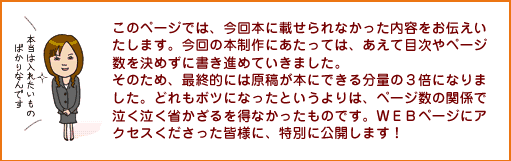 このページでは、今回本に載せられなかった内容をお伝えいたします。今回の本制作は、あえて目次やページ数を決めずに書き進めていきました。そのため、最終的には原稿が本にできる分量の３倍になりました。どれもボツになったというよりは、ページ数の関係で泣く泣く省かざるを得なかったものです。ＷＥＢページにアクセスくださった皆様に、特別に公開します！