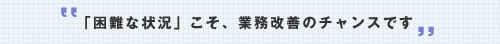 「困難な状況」こそ、業務改善のチャンスです。