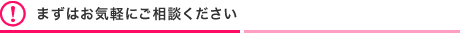 まずはお気軽にご相談ください