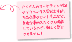 たくさんのマーケティング論やテクニックを学びますが、有名企業やヒット商品など、身近な事例をたくさん掲載しているので、難しく感じさせません！