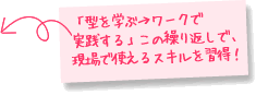 「型を学ぶ→ワークで実践する」この繰り返しで、現場で使えるスキルを習得！