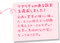 リアリティのある設定を追及しました！企画と営業が練りに練った、６つの視点から問題を考えるケーススタディ！
非常に具体的な内容になっております。