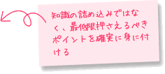 知識の詰め込みではなく、最低限押さえるべきポイントを確実に身に付ける