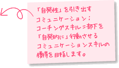 「自発性」を引き出すコミュニケーション：コーチングスキル＝部下を「自発的に」行動させるコミュニケーションスキルの獲得を目指します。