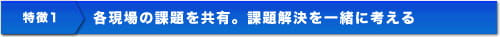 特徴1 各現場の課題を共有。課題解決を一緒に考える