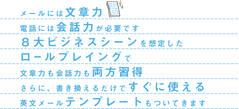 メールには文章力、電話には会話力が必要です。８大ビジネスシーンを想定したロールプレイングで文章力も会話力も両方習得。さらに、書き換えるだけですぐ使える英文メールテンプレートもついてきます