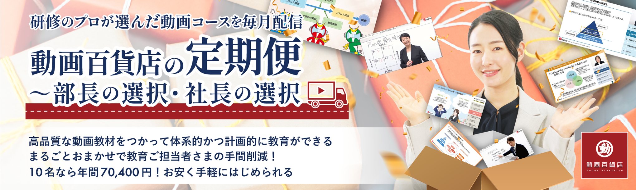 研修のプロが選んだ動画コースを毎月配信動画百貨店の定期便 高品質な動画教材をつかって体系的かつ計画的に教育ができる まるごとおまかせで教育ご担当者さまの手間削減！ 10名なら年間70,400円！ お安く手軽に始められる
