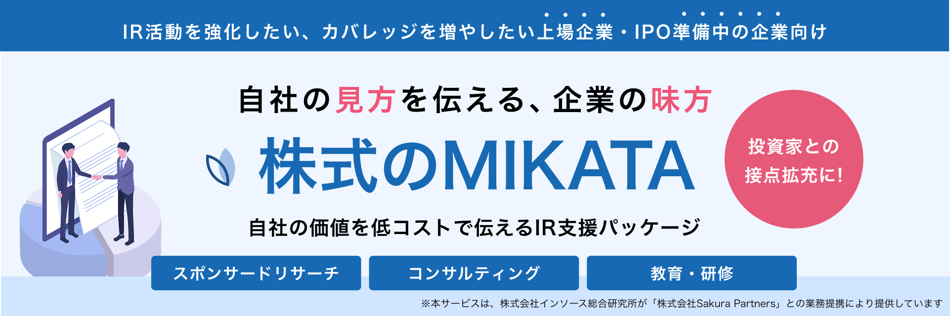 ＩＲ活動を強化したい、カバレッジを増やしたい上場企業・IPO準備中の企業向け 自社の見方を伝える、企業の味方 株式のMIKATA 自社の価値を低コストで伝えるＩＲ支援パッケージ 投資家との接点拡充に！ スポンサードリサーチ コンサルティング 教育・研修 本サービスは、「株式会社Sakura Partners」との業務提携により提供しています