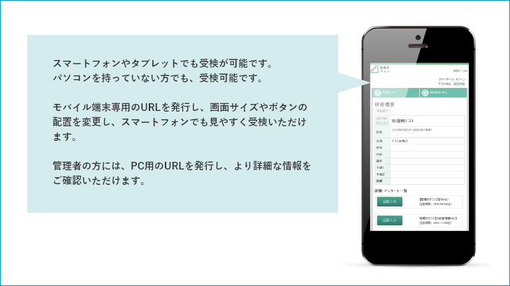 スマートフォンやタブレットでも受検が可能です。パソコンを持っていない方でも、受検可能です。 モバイル端末専用のURLを発行し、画面サイズやボタンの配置を変更し、スマートフォンでも見やすく受検いただけます。 管理者の方には、PC用のURLを発行し、より詳細な情報をご確認いただけます。