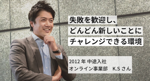 失敗を歓迎し、どんどん新しいことにチャレンジできる環境。2012年 中途入社 K.Sさん