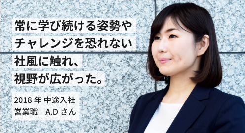 常に学び続ける姿勢やチャレンジを恐れない社風に触れ、視野が広がった。2018年 中途入社 A.Dさん