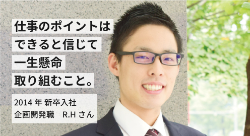 仕事のポイントはできると信じて一生懸命に取り組むこと。2014年 新卒入社 R.Hさん