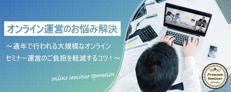 【無料セミナー】オンライン運営のお悩み解決～通年で行われる大規模なオンラインセミナー運営のご負担を軽減するコツ！