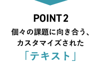 Point2 個々の課題に向き合う、カスタマイズされた「テキスト」